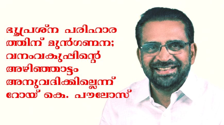 വനംവകുപ്പിന്റെ അഴിഞ്ഞാട്ടം അനുവദിക്കില്ല; ഭൂപ്രശ്ന പരിഹാരത്തിന് മുൻഗണന: റോയ് കെ. പൗലോസ്